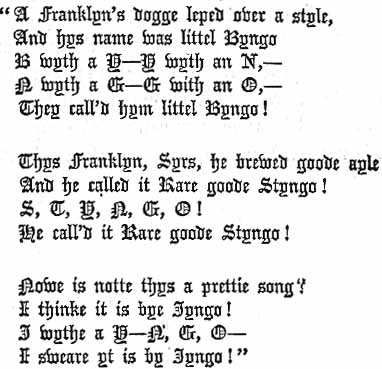 A Franklyn's dogge lept over a style,
 And hys name was littel Byngo 
 B with a Y--Y wyth an N,--
 N wyth a G--G with an O,--
 They call'd hym littel Byngo!

 Thys Franklyn, Syrs, he brewed goode ayle
 And he called it Rare goode Styngo! 
 S, T, Y, N, G, O! 
 He call'd it Rare goode Styngo!

 Nowe is notte thys a prettie song?
 I thinke it is by Jyngo! 
 J wythe a Y-N, G, O--
 I sweare yt is by Jyngo!
